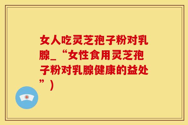女人吃灵芝孢子粉对乳腺_“女性食用灵芝孢子粉对乳腺健康的益处”)