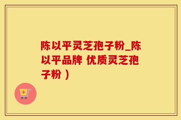 陈以平灵芝孢子粉_陈以平品牌 优质灵芝孢子粉 )