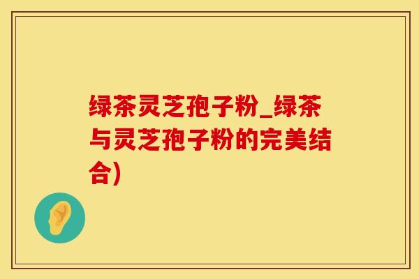 绿茶灵芝孢子粉_绿茶与灵芝孢子粉的完美结合)