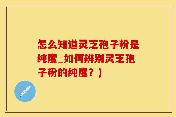 怎么知道灵芝孢子粉是纯度_如何辨别灵芝孢子粉的纯度？)