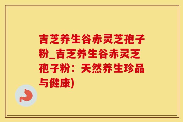 吉芝养生谷赤灵芝孢子粉_吉芝养生谷赤灵芝孢子粉：天然养生珍品与健康)