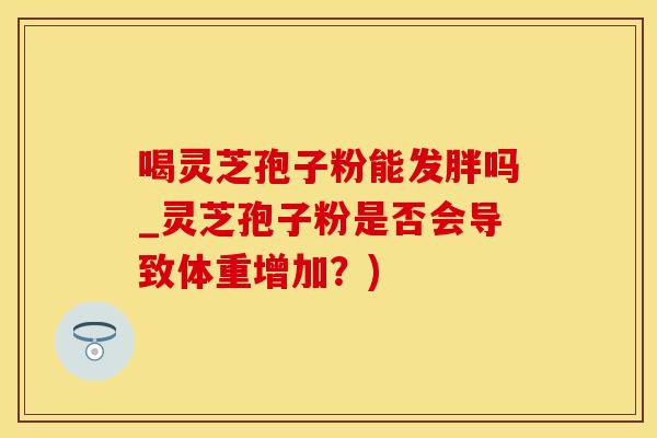 喝灵芝孢子粉能发胖吗_灵芝孢子粉是否会导致体重增加？)