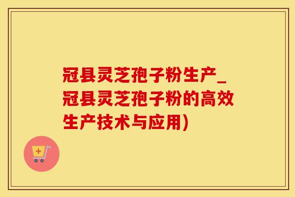 冠县灵芝孢子粉生产_冠县灵芝孢子粉的高效生产技术与应用)