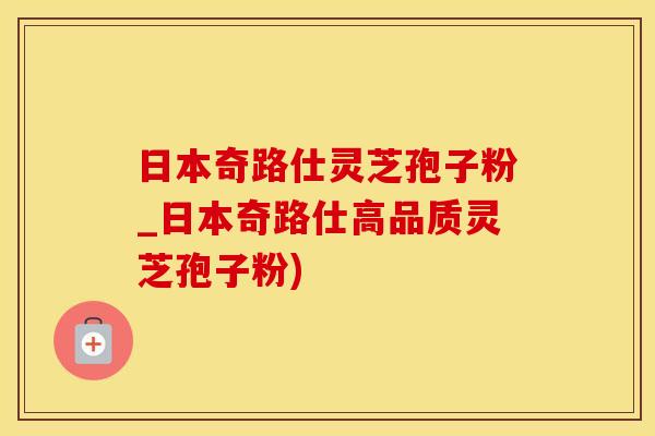 日本奇路仕灵芝孢子粉_日本奇路仕高品质灵芝孢子粉)