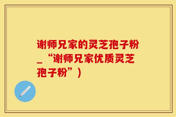 谢师兄家的灵芝孢子粉_“谢师兄家优质灵芝孢子粉”)