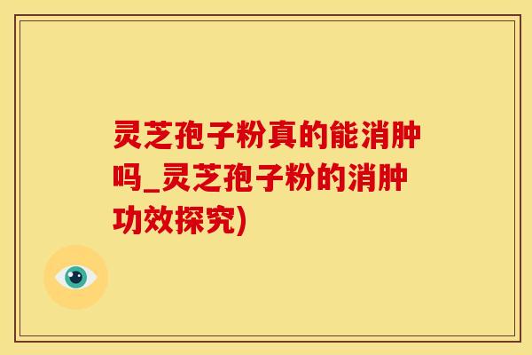 灵芝孢子粉真的能消肿吗_灵芝孢子粉的消肿功效探究)