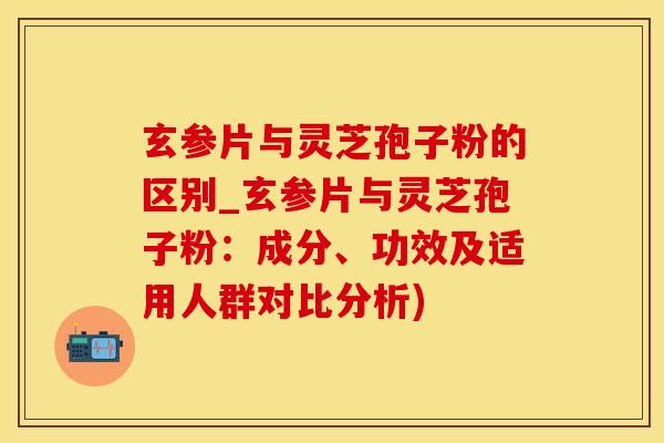 玄参片与灵芝孢子粉的区别_玄参片与灵芝孢子粉:成分、功效及适用人群对比分析) 玄参片与灵芝孢子粉的区别_玄参片与灵芝孢子粉:成分、功效及适用人群对比分析)