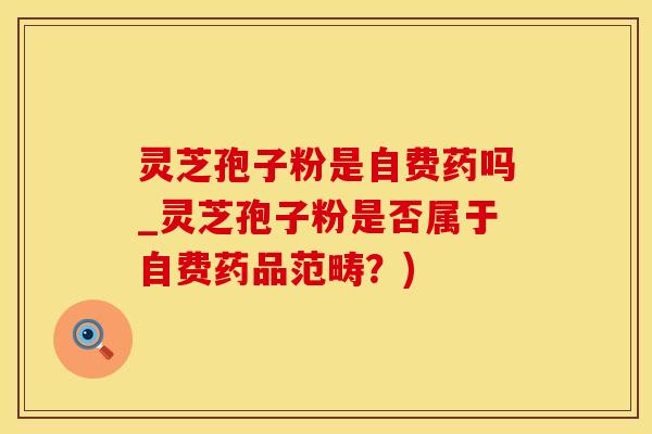 灵芝孢子粉是自费药吗_灵芝孢子粉是否属于自费药品范畴？)