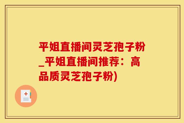 平姐直播间灵芝孢子粉_平姐直播间推荐：高品质灵芝孢子粉)
