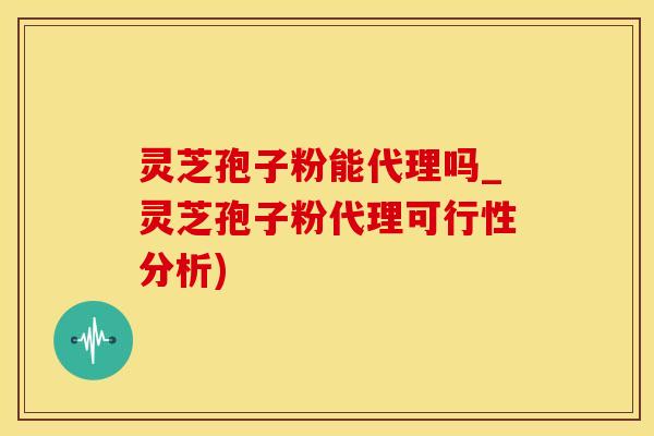 灵芝孢子粉能代理吗_灵芝孢子粉代理可行性分析)