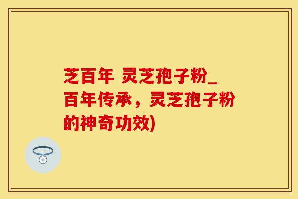 芝百年 灵芝孢子粉_百年传承，灵芝孢子粉的神奇功效)