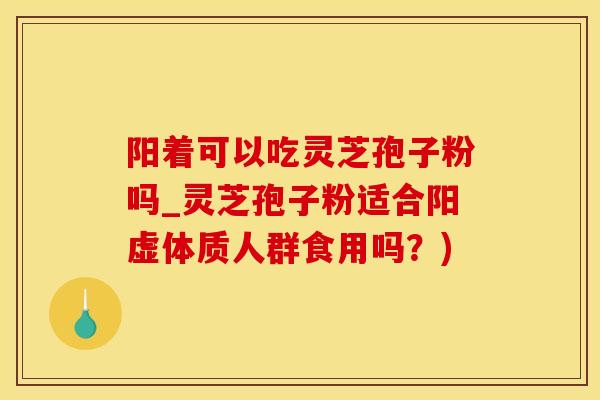 阳着可以吃灵芝孢子粉吗_灵芝孢子粉适合阳虚体质人群食用吗？)