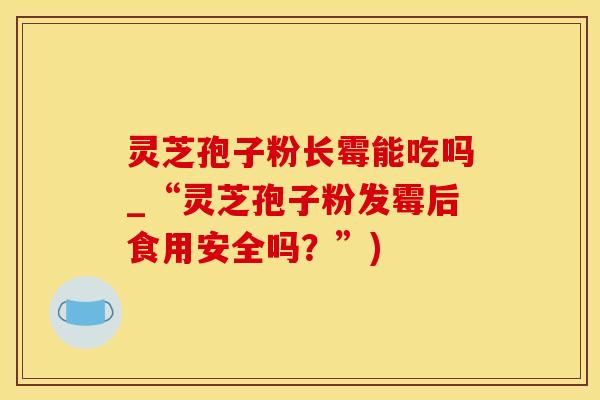 灵芝孢子粉长霉能吃吗_“灵芝孢子粉发霉后食用安全吗？”)