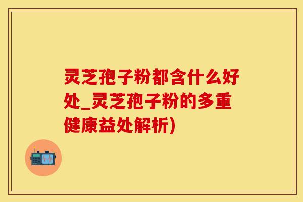 灵芝孢子粉都含什么好处_灵芝孢子粉的多重健康益处解析)
