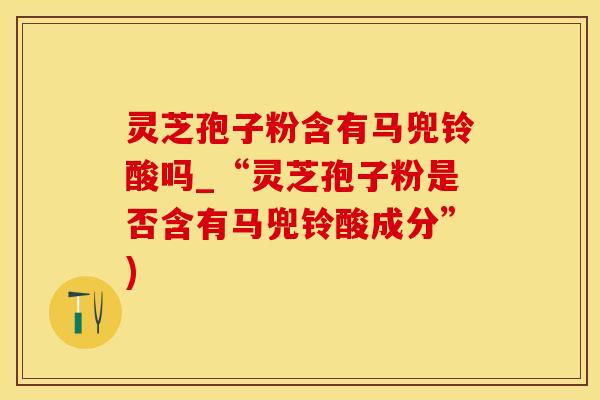 灵芝孢子粉含有马兜铃酸吗_“灵芝孢子粉是否含有马兜铃酸成分”)