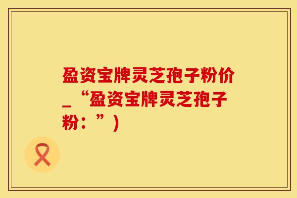 盈资宝牌灵芝孢子粉价_“盈资宝牌灵芝孢子粉：”)