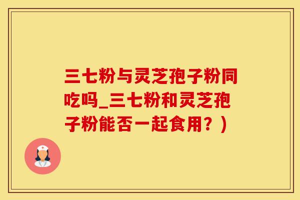 三七粉与灵芝孢子粉同吃吗_三七粉和灵芝孢子粉能否一起食用？)