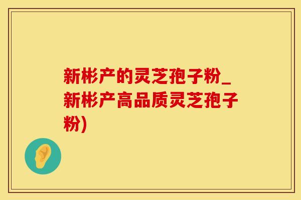 新彬产的灵芝孢子粉_新彬产高品质灵芝孢子粉)