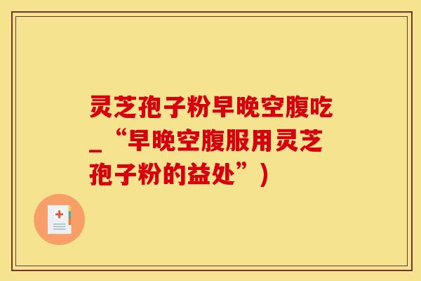 灵芝孢子粉早晚空腹吃_“早晚空腹服用灵芝孢子粉的益处”)