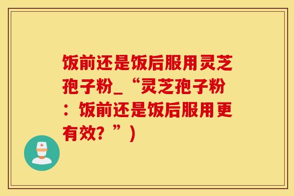 饭前还是饭后服用灵芝孢子粉_“灵芝孢子粉：饭前还是饭后服用更有效？”)