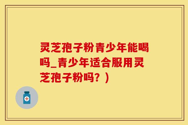 灵芝孢子粉青少年能喝吗_青少年适合服用灵芝孢子粉吗？)