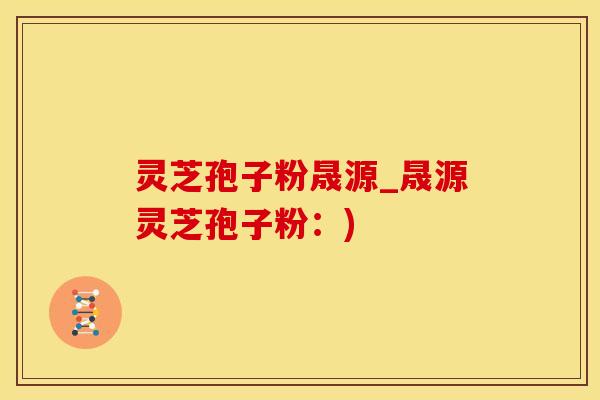 灵芝孢子粉晟源_晟源灵芝孢子粉：)