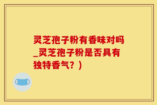 灵芝孢子粉有香味对吗_灵芝孢子粉是否具有独特香气？)