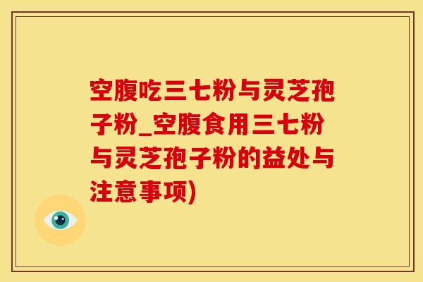 空腹吃三七粉与灵芝孢子粉_空腹食用三七粉与灵芝孢子粉的益处与注意事项)