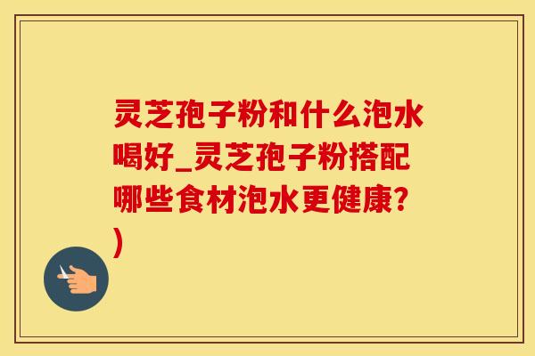 灵芝孢子粉和什么泡水喝好_灵芝孢子粉搭配哪些食材泡水更健康？)