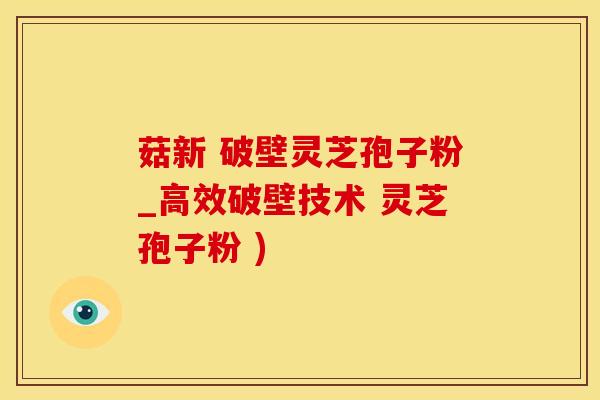 菇新 破壁灵芝孢子粉_高效破壁技术 灵芝孢子粉 )