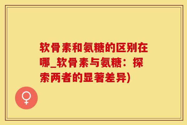 软骨素和氨糖的区别在哪_软骨素与氨糖：探索两者的显著差异)