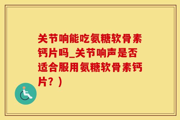 关节响能吃氨糖软骨素钙片吗_关节响声是否适合服用氨糖软骨素钙片？)