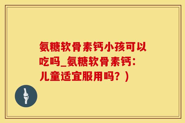 氨糖软骨素钙小孩可以吃吗_氨糖软骨素钙：儿童适宜服用吗？)