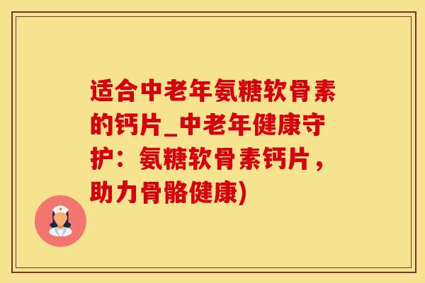 适合中老年氨糖软骨素的钙片_中老年健康守护：氨糖软骨素钙片，助力骨骼健康)