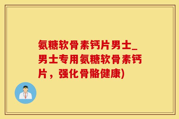 氨糖软骨素钙片男士_男士专用氨糖软骨素钙片，强化骨骼健康)