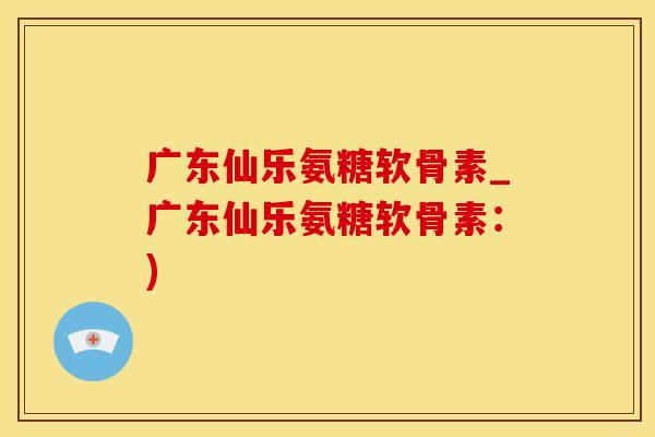 广东仙乐氨糖软骨素_广东仙乐氨糖软骨素：)