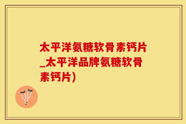 太平洋氨糖软骨素钙片_太平洋品牌氨糖软骨素钙片)