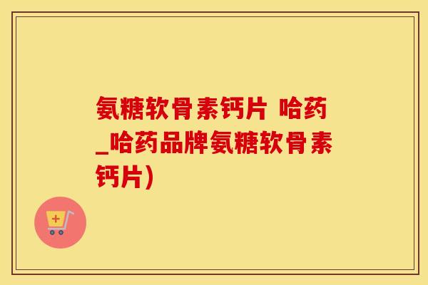 氨糖软骨素钙片 哈药_哈药品牌氨糖软骨素钙片)