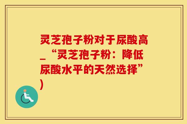 灵芝孢子粉对于尿酸高_“灵芝孢子粉：降低尿酸水平的天然选择”)