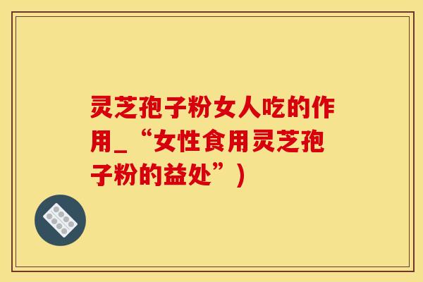 灵芝孢子粉女人吃的作用_“女性食用灵芝孢子粉的益处”)