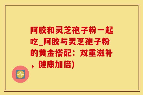 阿胶和灵芝孢子粉一起吃_阿胶与灵芝孢子粉的黄金搭配：双重滋补，健康加倍)