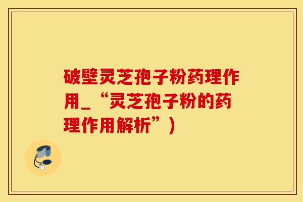 破壁灵芝孢子粉药理作用_“灵芝孢子粉的药理作用解析”)