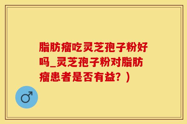 脂肪瘤吃灵芝孢子粉好吗_灵芝孢子粉对脂肪瘤患者是否有益？)