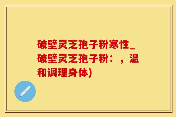 破壁灵芝孢子粉寒性_破壁灵芝孢子粉：，温和调理身体)
