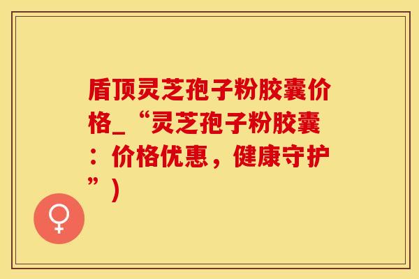 盾顶灵芝孢子粉胶囊价格_“灵芝孢子粉胶囊：价格优惠，健康守护”)