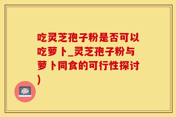 吃灵芝孢子粉是否可以吃萝卜_灵芝孢子粉与萝卜同食的可行性探讨)