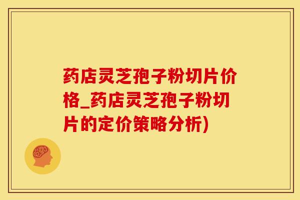 药店灵芝孢子粉切片价格_药店灵芝孢子粉切片的定价策略分析)
