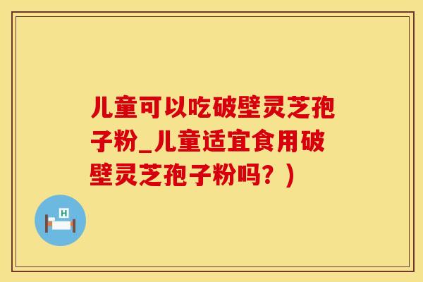 儿童可以吃破壁灵芝孢子粉_儿童适宜食用破壁灵芝孢子粉吗？)