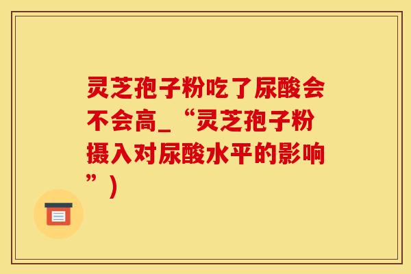 灵芝孢子粉吃了尿酸会不会高_“灵芝孢子粉摄入对尿酸水平的影响”)