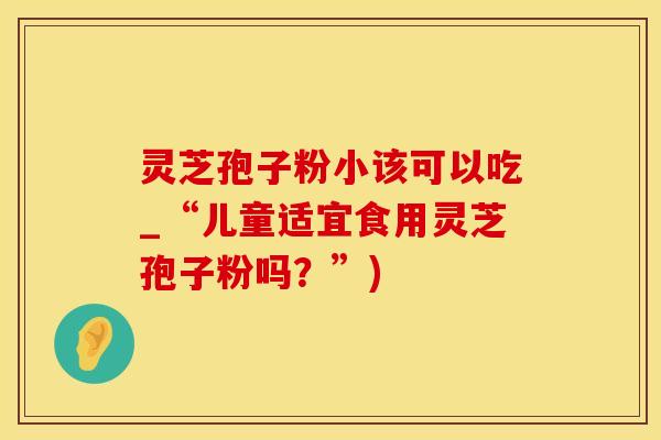 灵芝孢子粉小该可以吃_“儿童适宜食用灵芝孢子粉吗？”)